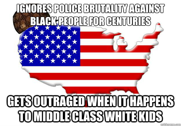 IGNORES POLICE BRUTALITY AGAINST BLACK PEOPLE FOR CENTURIES GETS OUTRAGED WHEN IT HAPPENS TO MIDDLE CLASS WHITE KIDS  Scumbag america