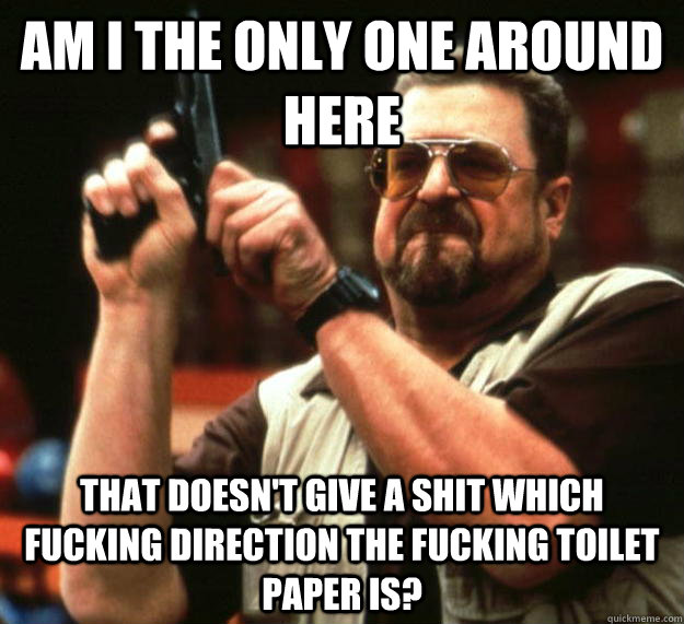 am I the only one around here That doesn't give a shit which fucking direction the fucking toilet paper is?  Angry Walter