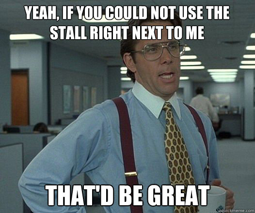 Yeah, if you could not use the stall right next to me that'd be great  Bill Lumbergh  fight club