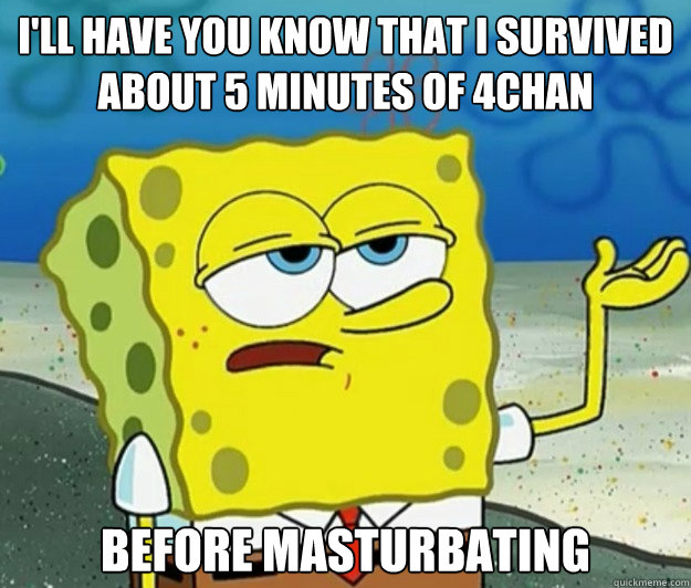 I'll have you know that I survived about 5 minutes of 4chan before masturbating  Tough Spongebob