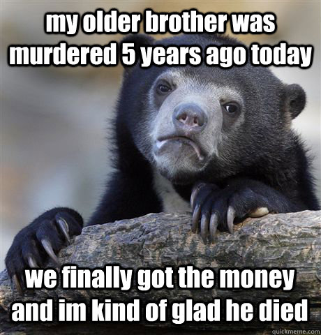 my older brother was murdered 5 years ago today we finally got the money and im kind of glad he died  Confession Bear