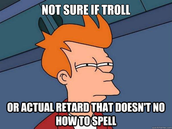 Not sure if troll Or actual retard that doesn't no how to spell  Futurama Fry