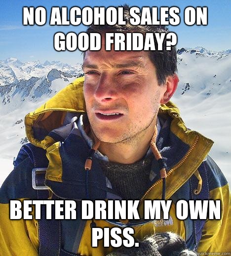 No alcohol sales on good Friday? Better drink my own piss.  Bear Grylls