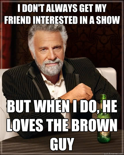 I don't always get my friend interested in a show but when I do, he loves the brown guy  The Most Interesting Man In The World