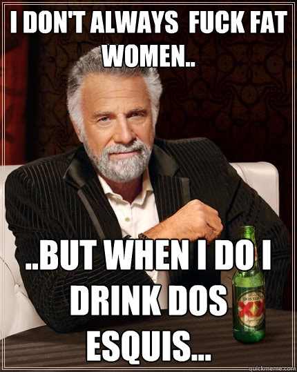 I don't always  fuck fat women.. ..But when I do I drink Dos Esquis...  The Most Interesting Man In The World