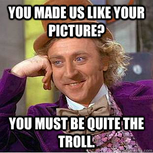 You made us like your picture? You must be quite the troll.  Condescending Wonka