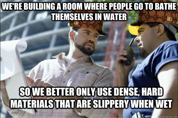 we're building a room where people go to bathe themselves in water So we better only use dense, hard materials that are slippery when wet - we're building a room where people go to bathe themselves in water So we better only use dense, hard materials that are slippery when wet  Scumbag Contractors