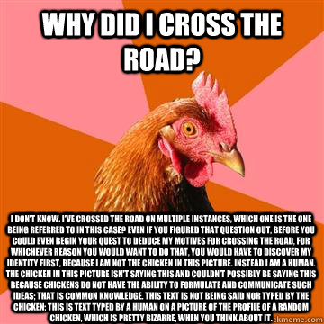 Why did I cross the road? I don't know. I've crossed the road on multiple instances, which one is the one being referred to in this case? Even if you figured that question out, before you could even begin your quest to deduce my motives for crossing the r  Anti-Joke Chicken