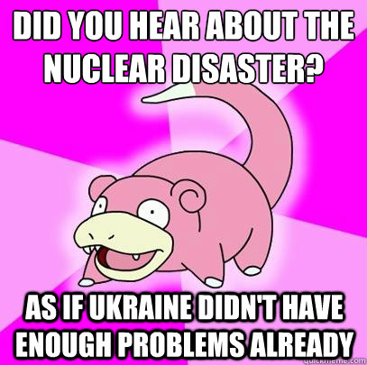 Did you hear about the nuclear disaster? As if ukraine didn't have enough problems already  Slowpoke