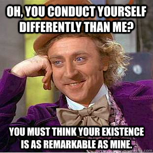 Oh, you conduct yourself differently than me? you must think your existence is as remarkable as mine.  Condescending Wonka