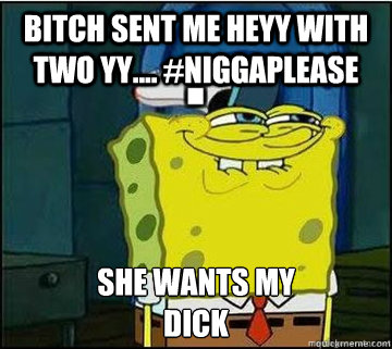 BITCH SENT ME HEYY WITH TWO YY.... #NiggaPlease SHE WANTS MY
DICK  Spongebob