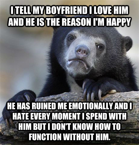 I TELL MY BOYFRIEND I LOVE HIM AND HE IS THE REASON I'M HAPPY HE HAS RUINED ME EMOTIONALLY AND I HATE EVERY MOMENT I SPEND WITH HIM BUT I DON'T KNOW HOW TO FUNCTION WITHOUT HIM. - I TELL MY BOYFRIEND I LOVE HIM AND HE IS THE REASON I'M HAPPY HE HAS RUINED ME EMOTIONALLY AND I HATE EVERY MOMENT I SPEND WITH HIM BUT I DON'T KNOW HOW TO FUNCTION WITHOUT HIM.  Confession Bear