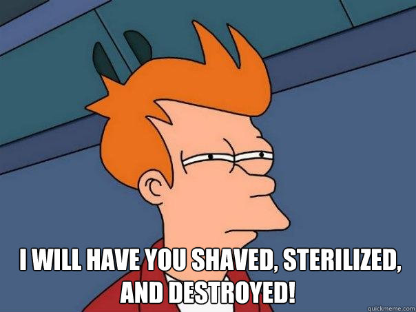    I will have you shaved, sterilized, and destroyed! -    I will have you shaved, sterilized, and destroyed!  Futurama Fry