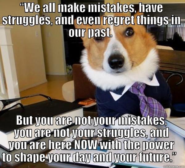 “WE ALL MAKE MISTAKES, HAVE STRUGGLES, AND EVEN REGRET THINGS IN OUR PAST.  BUT YOU ARE NOT YOUR MISTAKES, YOU ARE NOT YOUR STRUGGLES, AND YOU ARE HERE NOW WITH THE POWER TO SHAPE YOUR DAY AND YOUR FUTURE.”   Lawyer Dog