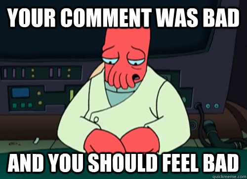 your comment was bad and you should feel bad  sad zoidberg