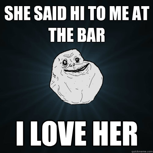 She said hi to me at the bar I love her  Forever Alone