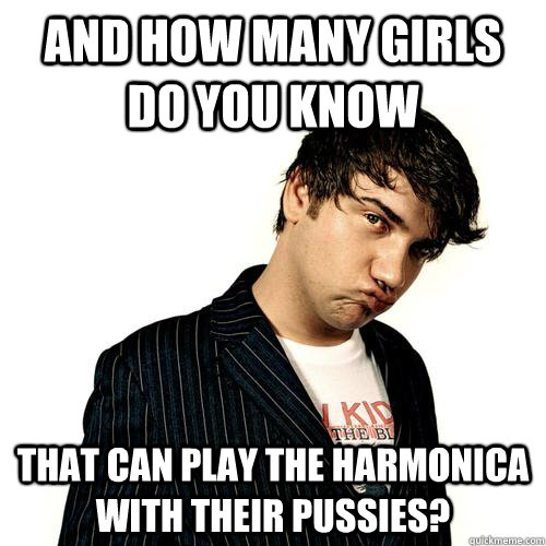 and how many girls do you know that can play the harmonica with their pussies? - and how many girls do you know that can play the harmonica with their pussies?  Jimmy Pop