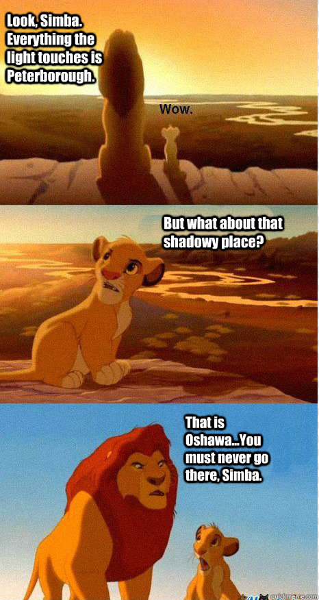 Look, Simba. Everything the light touches is Peterborough. But what about that shadowy place? That is Oshawa...You must never go there, Simba.  Mufasa and Simba