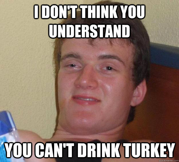 I don't think you understand You can't drink turkey  10 Guy