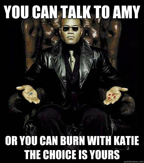 you can talk to amy or you can burn with katie
the choice is yours  Morpheus