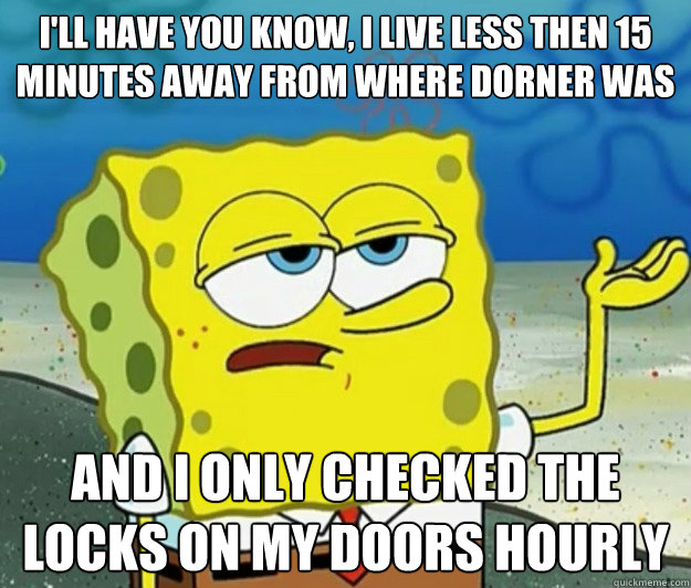 I'll have you know, I live less then 15 minutes away from where dorner was and i only checked the locks on my doors hourly  Tough Spongebob