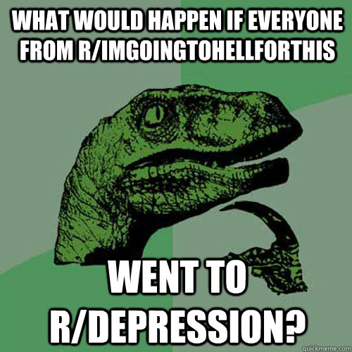 What would happen if everyone from r/imgoingtohellforthis went to r/depression?  Philosoraptor