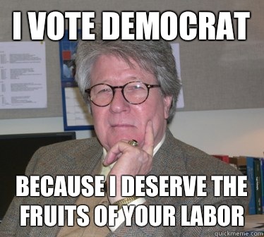 I vote democrat Because I deserve the fruits of your labor  Humanities Professor