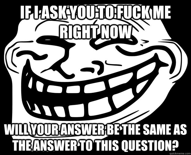 IF I ASK YOU TO FUCK ME RIGHT NOW WILL YOUR ANSWER BE THE SAME AS THE ANSWER TO THIS QUESTION? - IF I ASK YOU TO FUCK ME RIGHT NOW WILL YOUR ANSWER BE THE SAME AS THE ANSWER TO THIS QUESTION?  Trollface