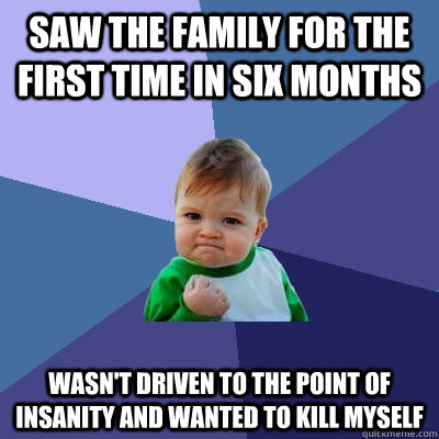 saw the family for the first time in six months wasn't driven to the point of insanity and wanted to kill myself  Success Kid