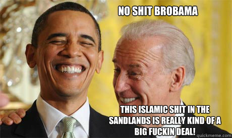 NO SHIT BROBAMA tHIS islamic SHIT IN THE SANDLANDS IS really kind of A BIG FUCKIN DEAL! - NO SHIT BROBAMA tHIS islamic SHIT IN THE SANDLANDS IS really kind of A BIG FUCKIN DEAL!  Joe buttfucking Biden