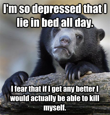 I'm so depressed that I lie in bed all day. I fear that if I get any better I would actually be able to kill myself. - I'm so depressed that I lie in bed all day. I fear that if I get any better I would actually be able to kill myself.  Confession Bear