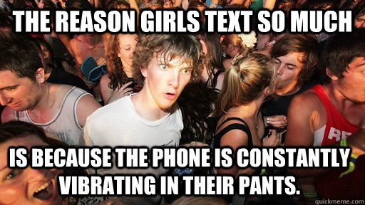 The reason girls text so much is because the phone is constantly vibrating in their pants.     Sudden Clarity Clarence