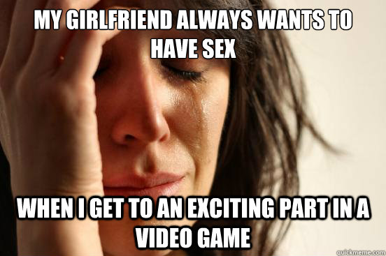 my girlfriend always wants to have sex when I get to an exciting part in a video game  First World Problems