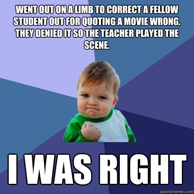 Went out on a limb to correct a fellow student out for quoting a movie wrong. They denied it so the teacher played the scene. i was right    Success Kid