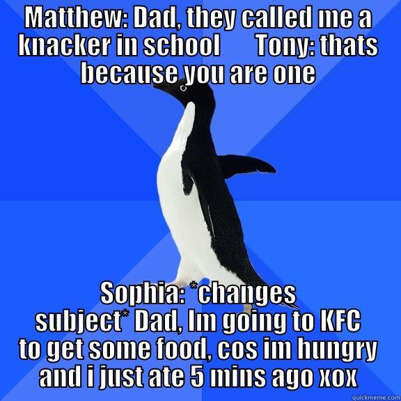 MATTHEW: DAD, THEY CALLED ME A KNACKER IN SCHOOL       TONY: THATS BECAUSE YOU ARE ONE SOPHIA: *CHANGES SUBJECT* DAD, IM GOING TO KFC TO GET SOME FOOD, COS IM HUNGRY AND I JUST ATE 5 MINS AGO XOX Socially Awkward Penguin
