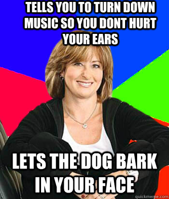 Tells you to turn down music so you dont hurt your ears lets the dog bark in your face  Sheltering Suburban Mom