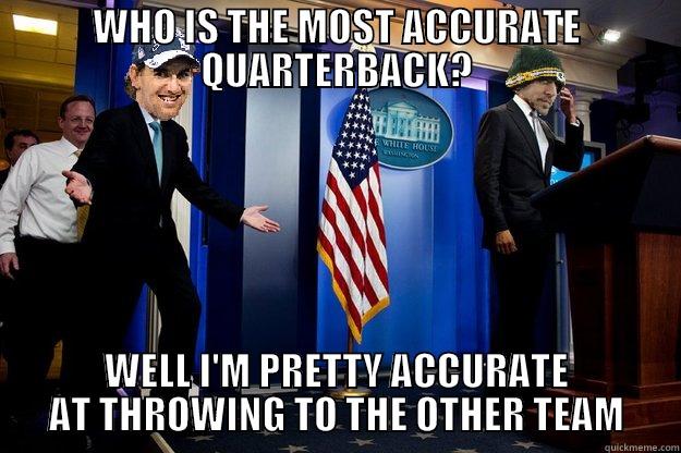 WHO IS THE MOST ACCURATE QUARTERBACK? WELL I'M PRETTY ACCURATE AT THROWING TO THE OTHER TEAM Misc