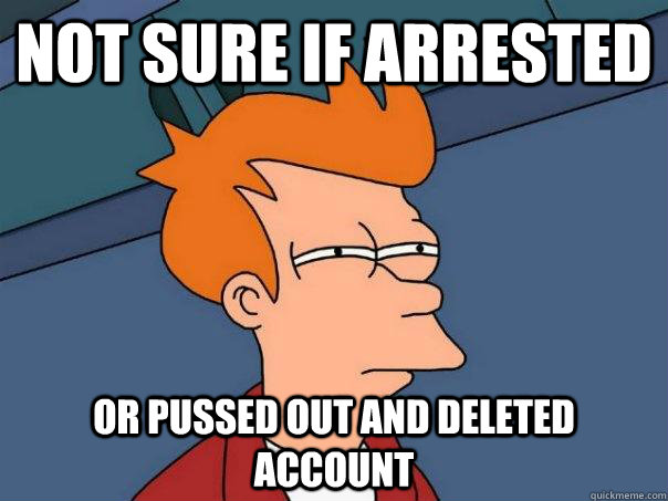 Not sure if arrested  Or pussed out and deleted account  Futurama Fry