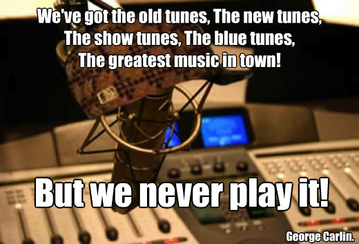 We've got the old tunes, The new tunes,    
The show tunes, The blue tunes, 
The greatest music in town!  But we never play it! George Carlin.  - We've got the old tunes, The new tunes,    
The show tunes, The blue tunes, 
The greatest music in town!  But we never play it! George Carlin.   scumbag radio station