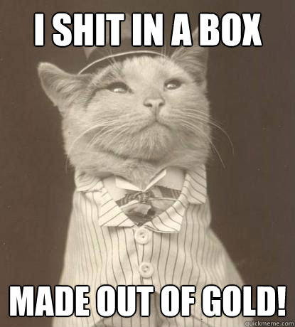 I shit in a box Made out of gold!  Aristocat