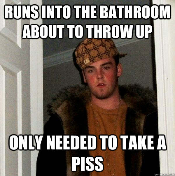 Runs into the bathroom about to throw up Only needed to take a piss  Scumbag Steve