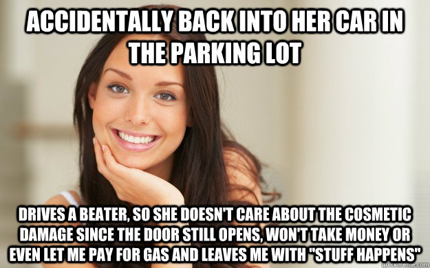 accidentally back into her car in the parking lot drives a beater, so she doesn't care about the cosmetic damage since the door still opens, won't take money or even let me pay for gas and leaves me with 