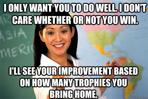 I only want you to do well. I don't care whether or not you win. I'll see your improvement based on how many trophies you bring home.  Unhelpful High School Teacher