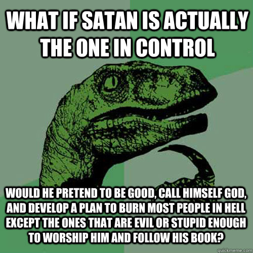 What if Satan is actually the one in control Would he pretend to be good, call himself God, and develop a plan to burn most people in hell except the ones that are evil or stupid enough to worship him and follow his book? - What if Satan is actually the one in control Would he pretend to be good, call himself God, and develop a plan to burn most people in hell except the ones that are evil or stupid enough to worship him and follow his book?  Misc