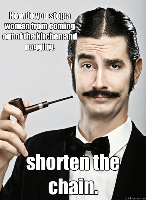 How do you stop a woman from coming out of the kitchen and nagging. shorten the chain. - How do you stop a woman from coming out of the kitchen and nagging. shorten the chain.  Le Snob