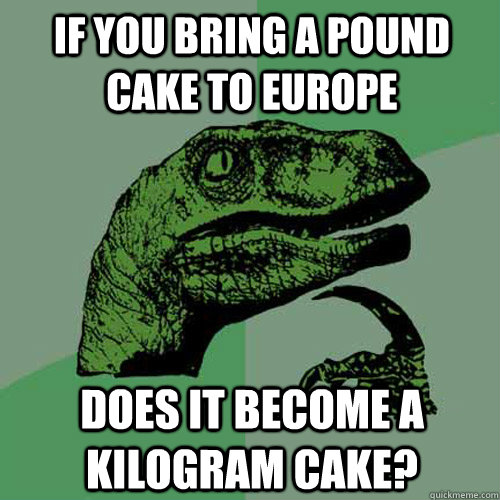 if you bring a pound cake to europe does it become a kilogram cake?  Philosoraptor