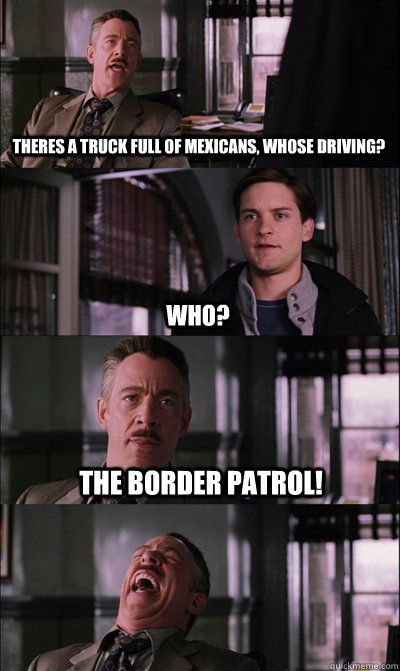 Theres a truck full of mexicans, whose driving? who? the border patrol!  - Theres a truck full of mexicans, whose driving? who? the border patrol!   JJ Jameson