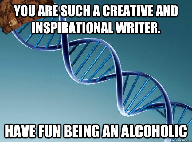 You are such a creative and inspirational writer. have fun being an alcoholic  Scumbag Genetics