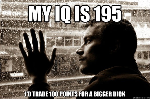 My IQ is 195 I'd trade 100 points for a bigger dick  Over-Educated Problems