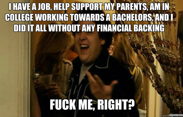 I have a job, help support my parents, am in college working towards a bachelors, and I did it all without any financial backing FUCK ME, RIGHT?  fuck me right